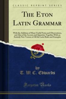 The Eton Latin Grammar : With the Addition of Many Useful Notes and Observations, and Also of the Accents and Quantity; Together With an Entirely New Version of All the Latin Rules and Examples