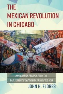 The Mexican Revolution in Chicago : Immigration Politics from the Early Twentieth Century to the Cold War