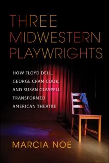 Three Midwestern Playwrights : How Floyd Dell, George Cram Cook, and Susan Glaspell Transformed American Theatre