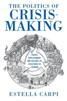 The Politics of Crisis-Making : Forced Displacement and Cultures of Assistance in Lebanon