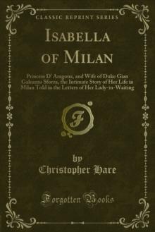 Isabella of Milan : Princess D' Aragona, and Wife of Duke Gian Galeazzo Sforza, the Intimate Story of Her Life in Milan Told in the Letters of Her Lady-in-Waiting