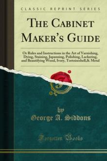 The Cabinet Maker's Guide : Or Rules and Instructions in the Art of Varnishing, Dying, Staining, Japanning, Polishing, Lackering, and Beautifying Wood, Ivory, Tortoiseshell,& Metal