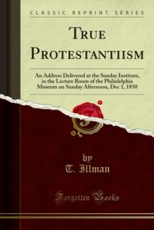 True Protestantiism : An Address Delivered at the Sunday Institute, in the Lecture Room of the Philadelphia Museum on Sunday Afternoon, Dec 1, 1850