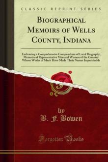 Biographical Memoirs of Wells County, Indiana : Embracing a Comprehensive Compendium of Local Biography, Memoirs of Representative Men and Women of the Country Whose Works of Merit Have Made Their Nam