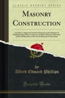 Masonry Construction : A Guide to Approved American Practice in the Selection of Building Stone, Brick, Cement, and Other Masonry Materials, and in All Braches of the Art of Masonry Construction