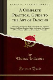 A Complete Practical Guide to the Art of Dancing : Containing Descriptions of All Fashionable and Approved Dances, Full Directions for Calling the Figures, the Amount of Music Required, Hints on Etiqu