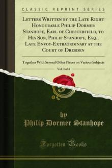 Letters Written by the Late Right Honourable Philip Dormer Stanhope, Earl of Chesterfield, to His Son, Philip Stanhope, Esq., Late Envoy-Extraordinary at the Court of Dresden : Together With Several O