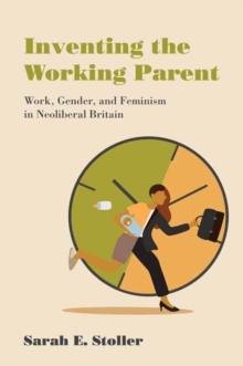 Inventing the Working Parent : Work, Gender, and Feminism in Neoliberal Britain