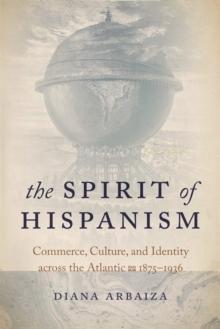 The Spirit of Hispanism : Commerce, Culture, and Identity across the Atlantic, 1875-1936