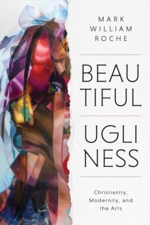 Beautiful Ugliness : Christianity, Modernity, and the Arts