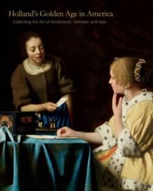 Hollands Golden Age in America : Collecting the Art of Rembrandt, Vermeer, and Hals