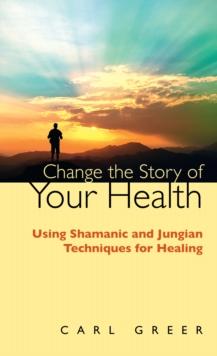 Change the Story of Your Health : Using Shamanic and Jungian Techniques for Healing