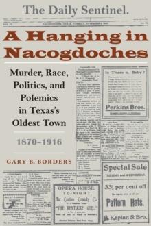 A Hanging in Nacogdoches : Murder, Race, Politics, and Polemics in Texas's Oldest Town, 1870-1916