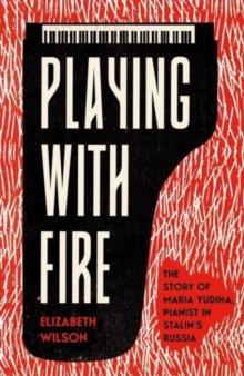 Playing with Fire : The Story of Maria Yudina, Pianist in Stalin's Russia