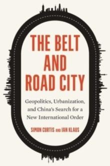 The Belt and Road City : Geopolitics, Urbanization, and Chinas Search for a New International Order