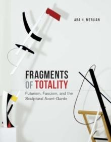 Fragments of Totality : Futurism, Fascism, and the Sculptural Avant-Garde