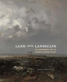 Land into Landscape : Art, Environment, and the Making of Modern France