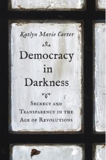 Democracy in Darkness : Secrecy and Transparency in the Age of Revolutions