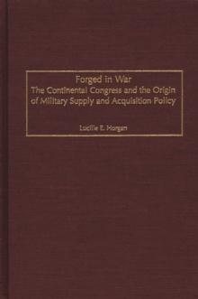 Forged in War : The Continental Congress and the Origin of Military Supply and Acquisition Policy