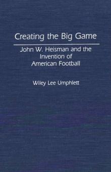 Creating the Big Game : John W. Heisman and the Invention of American Football