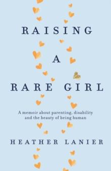 Raising A Rare Girl : A memoir about parenting, disability and the beauty of being human