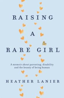 Raising A Rare Girl : A Memoir About parenting, Disability And The Beauty Of Being Human