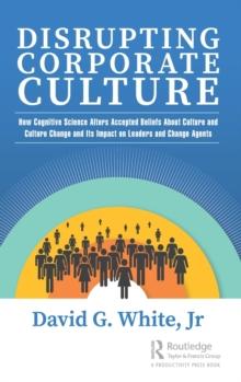 Disrupting Corporate Culture : How Cognitive Science Alters Accepted Beliefs About Culture and Culture Change and Its Impact on Leaders and Change Agents