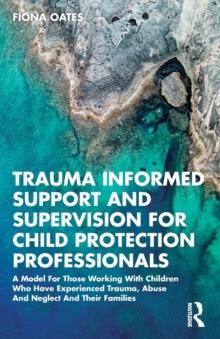 Trauma Informed Support and Supervision for Child Protection Professionals : A Model For Those Working With Children Who Have Experienced Trauma, Abuse And Neglect And Their Families