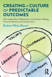 Creating a Culture of Predictable Outcomes : How Leadership, Collaboration, and Decision-Making Drive Architecture and Construction