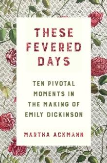 These Fevered Days : Ten Pivotal Moments in the Making of Emily Dickinson