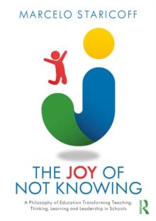 The Joy of Not Knowing : A Philosophy of Education Transforming Teaching, Thinking, Learning and Leadership in Schools