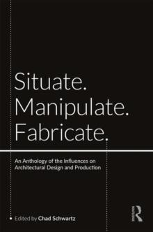 Situate, Manipulate, Fabricate : An Anthology of the Influences on Architectural Design and Production