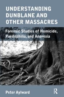 Understanding Dunblane and other Massacres : Forensic Studies of Homicide, Paedophilia, and Anorexia