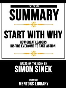 Start With Why: How Great Leaders Inspire Everyone To Take Action - Extended Summary Based On The Book By Simon Sinek