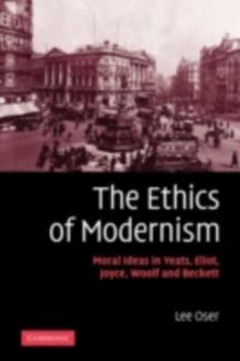 Ethics of Modernism : Moral Ideas in Yeats, Eliot, Joyce, Woolf and Beckett