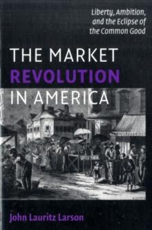 The Market Revolution in America : Liberty, Ambition, and the Eclipse of the Common Good