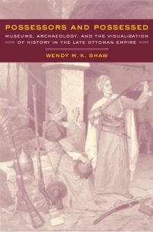 Possessors and Possessed : Museums, Archaeology, and the Visualization of History in the Late Ottoman Empire