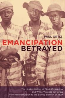 Emancipation Betrayed : The Hidden History of Black Organizing and White Violence in Florida from Reconstruction to the Bloody Election of 1920