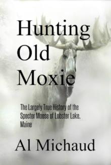 Hunting Old Moxie : The Largely True History of the Specter Moose of Lobster Lake, Maine