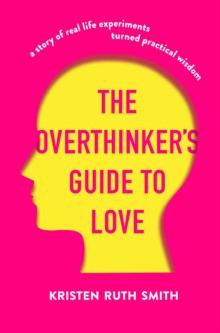 The Overthinker's Guide to Love : A Story of Real-Life Experiments Turned Practical Wisdom