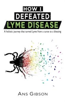 How I Defeated Lyme Disease : A holistic journey that turned Lyme from a curse to a blessing