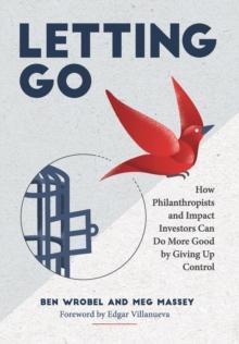 Letting Go : How Philanthropists and Impact Investors Can Do More Good By Giving Up Control: How Philanthropists and Impact Investors Can Do More Good By Giving Up Control