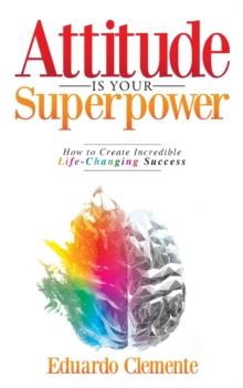 Attitude Is Your Superpower : How to Create Incredible Life-Changing Success