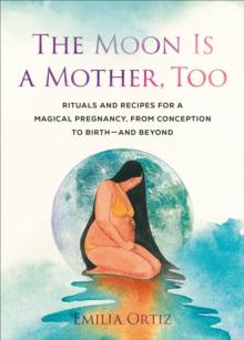 The Moon is a Mother, Too : Rituals and Recipes for a Magical Pregnancy, from Conception to Birth - and Beyond