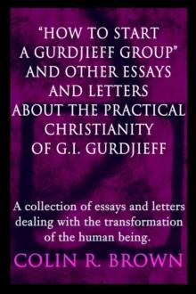 "How to start a Gurdjieff Group" and Other Essays and Letters About the Practical Christianity of G.I. Gurdjieff : A collection of essays and letters dealing with the transformation of the human being