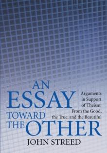 An Essay Toward the Other : Arguments in Support of Theism: from the Good, the True, and the Beautiful