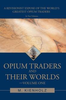 Opium Traders and Their Worlds-Volume One : A Revisionist Expose of the World's Greatest Opium Traders