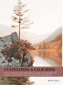 CULTIVATING A CALM MIND : How to overcome stress and anxiety, manage your thoughts and emotions, and cultivate calm and clarity into your daily life.