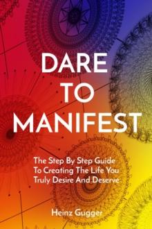 DARE TO MANIFEST : The Step By Step Guide  To Creating The Life You Truly Desire And Deserve