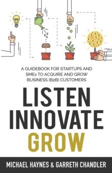 Listen, Innovate, Grow : A Guidebook for Startups and Small Businesses Looking to Acquire and Grow Business Customers